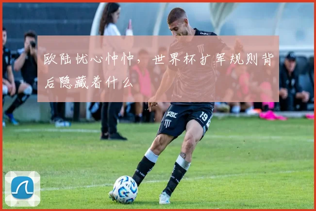 欧陆忧心忡忡,世界杯扩军规则背后隐藏着什么