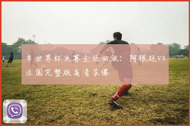 年世界杯决赛全场回放:阿根廷vs法国完整版高清录像
