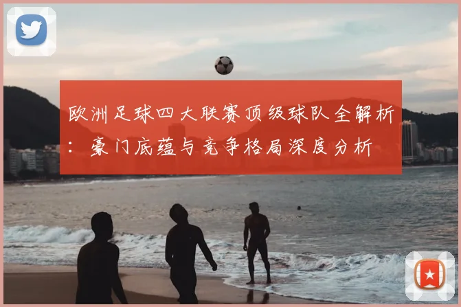 欧洲足球四大联赛顶级球队全解析:豪门底蕴与竞争格局深度分析