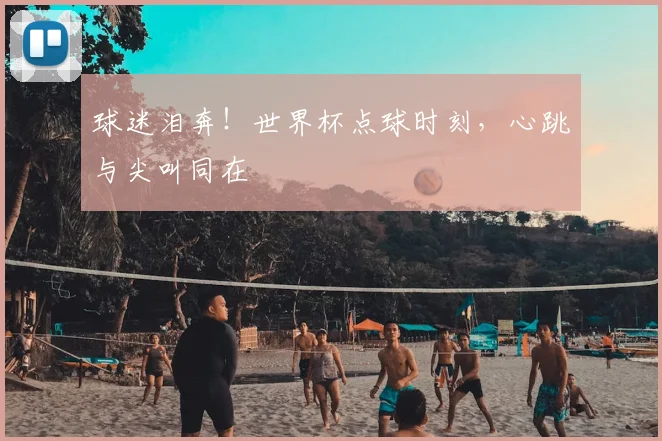 球迷泪奔!世界杯点球时刻,心跳与尖叫同在