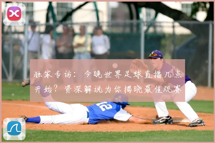 独家专访：今晚世界足球直播几点开始？资深解说为你揭晓最佳观赛时间