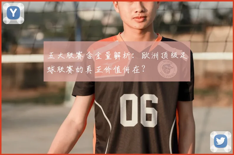五大联赛含金量解析:欧洲顶级足球联赛的真正价值何在?