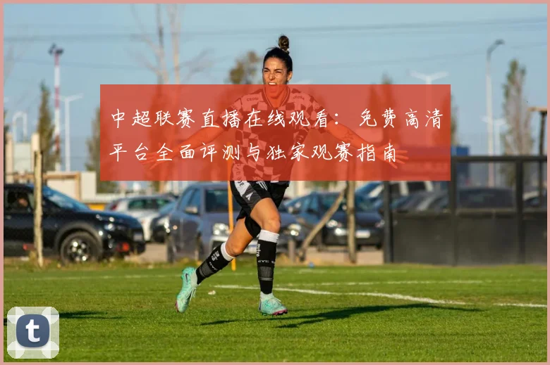 中超联赛直播在线观看:免费高清平台全面评测与独家观赛指南